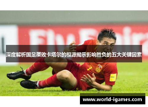 深度解析国足屡败卡塔尔的根源揭示影响胜负的五大关键因素