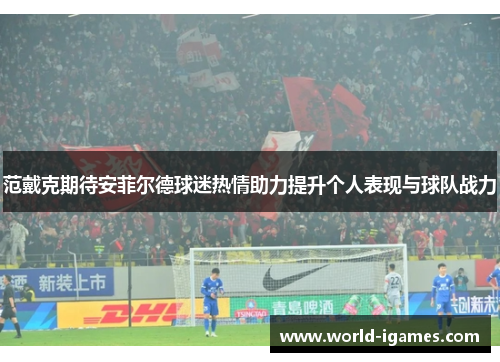 范戴克期待安菲尔德球迷热情助力提升个人表现与球队战力