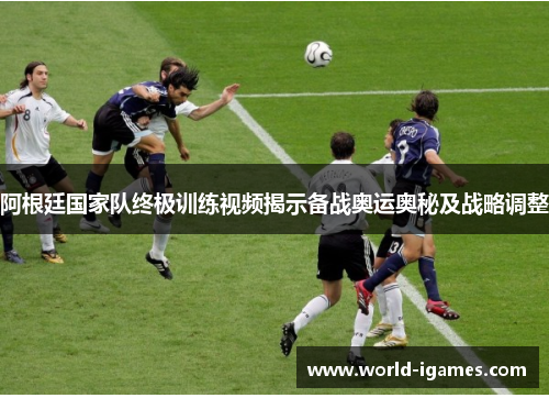 阿根廷国家队终极训练视频揭示备战奥运奥秘及战略调整
