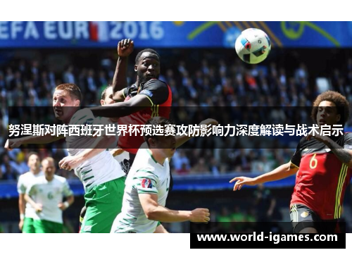 努涅斯对阵西班牙世界杯预选赛攻防影响力深度解读与战术启示