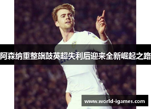 阿森纳重整旗鼓英超失利后迎来全新崛起之路 阿森纳重整旗鼓英超失利后迎来全新崛起之路