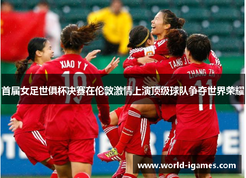 首届女足世俱杯决赛在伦敦激情上演顶级球队争夺世界荣耀