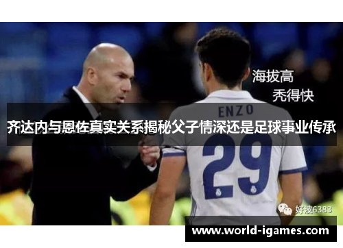 齐达内与恩佐真实关系揭秘父子情深还是足球事业传承 齐达内与恩佐真实关系揭秘父子情深还是足球事业传承