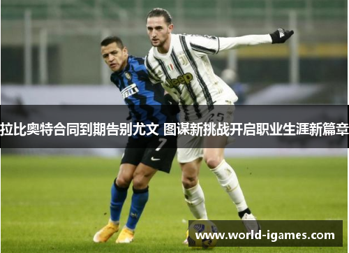 拉比奥特合同到期告别尤文 图谋新挑战开启职业生涯新篇章